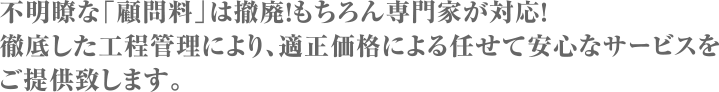 不明瞭な「顧問料」は撤廃！もちろん専門家が対応！徹底した工程管理により、適正価格による任せて安心なサービスをご提供致します。