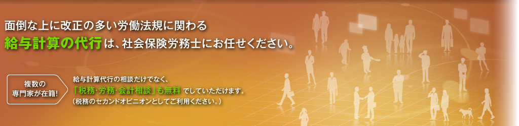 面倒な上に改正の多い労働法規に関わる給与計算の代行は、社会保険労務士にお任せください。 複数の専門家が在籍！ 給与計算代行の相談だけでなく、「税務・労務・会計相談」も無料でしていただけます。（税務のセカンドオピニオンとしてご利用ください。）